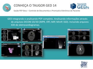CONHEÇA O TAUGOR GED 14 
Saúde PEP Docs – Controle de Documentos e Prontuário Eletrônico de Paciente 
GED integrando e analisando PEP completo. Analisando informações através 
de arquivos DICOM 2D/3D (MPR, VRT, MIP, MinIP, SSD). Incluindo arquivos 
IOD de eletrocardiogramas. 
 