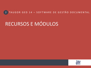 ONDE POSSO UTILIZAR O TAUGOR GED 14? 
Para empresas com CEDOC 
• Controle de tramitação 
• Protocolo de correspondência 
• Protocolo de docs. não cadastrados 
• Extração de informações 
Para empresas de/com GUARDA 
• Controle de localização de Documentos 
• Código de Barra e etiquetagem 
• WMS Basic 1.0 incluso 
• + Central CEDOC completa 
Para todos os departamentos 
• Controle de documentos 
• Protocolo de empréstimos 
• Localização avançada 
• Classificação automática 
Guarda 
Taugor 
GED 14 
Departa 
mental 
Jurídico 
Engenharia 
PEP 
Hospitalar 
Bancos 
Varejo 
CEDOC 
 