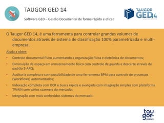 TAUGOR GED 14 
Gestão Documental de forma rápido e eficaz 
O Taugor GED 14, é uma ferramenta para controlar grandes volumes de documentos 
através de sistema de classificação 100% parametrizada e multi-empresa. 
Ajuda a obter: 
• Controle documental físico aumentando a organização física e eletrônica de documentos; 
• Diminuição de espaço em armazenamento físico com controle de guarda e descarte através de 
padrão E-ARQ; 
• Auditoria completa e com possibilidade de uma ferramenta BPM para controle de processos 
(Workflows) automatizados; 
• Indexação completa com OCR e busca rápida e avançada com integração simples com plataforma 
TWAIN com vários scanners do mercado; 
• Integração com mais conhecidos sistemas do mercado. 
 