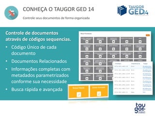 CONHEÇA O TAUGOR GED 14 
Controle seus documentos de forma organizada 
Controle de documentos 
através de códigos sequencias. 
• Código Único de cada 
documento 
• Documentos Relacionados 
• Informações completas com 
metadados parametrizados 
conforme sua necessidade 
• Busca rápida e avançada 
 