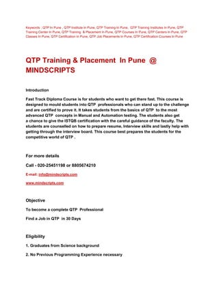 Keywords : QTP In Pune , QTP Institute In Pune, QTP Training In Pune, QTP Training Institutes In Pune, QTP
Training Center In Pune, QTP Training & Placement In Pune, QTP Courses In Pune, QTP Centers In Pune, QTP
Classes In Pune, QTP Certification In Pune, QTP Job Placements In Pune, QTP Certification Courses In Pune




QTP Training & Placement In Pune @
MINDSCRIPTS

Introduction

Fast Track Diploma Course is for students who want to get there fast. This course is
designed to mould students into QTP professionals who can stand up to the challenge
and are certified to prove it. It takes students from the basics of QTP to the most
advanced QTP concepts in Manual and Automation testing. The students also get
a chance to give the ISTQB certification with the careful guidance of the faculty. The
students are counselled on how to prepare resume, Interview skills and lastly help with
getting through the interview board. This course best prepares the students for the
competitive world of QTP .



For more details

Call - 020-25451198 or 8805674210

E-mail: info@mindscripts.com

www.mindscripts.com



Objective

To become a complete QTP Professional

Find a Job in QTP in 30 Days



Eligibility

1. Graduates from Science background

2. No Previous Programming Experience necessary
 