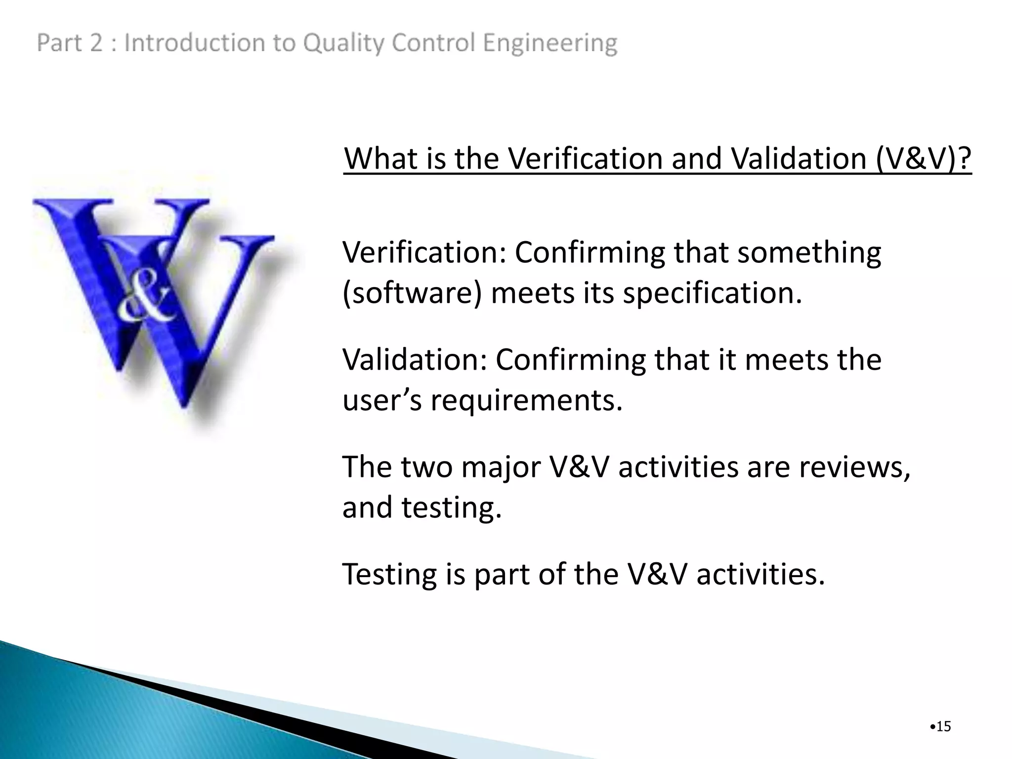 What is the Verification and Validation (V&V)?
•15
Verification: Confirming that something
(software) meets its specification.
Validation: Confirming that it meets the
user’s requirements.
The two major V&V activities are reviews,
and testing.
Testing is part of the V&V activities.
 