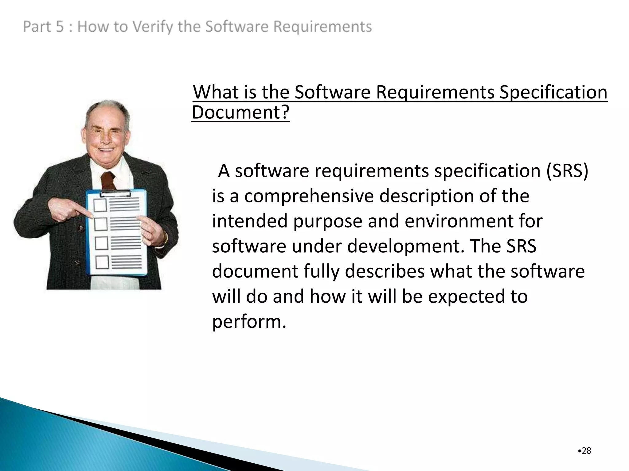 What is the Software Requirements Specification
Document?
•28
A software requirements specification (SRS)
is a comprehensive description of the
intended purpose and environment for
software under development. The SRS
document fully describes what the software
will do and how it will be expected to
perform.
 