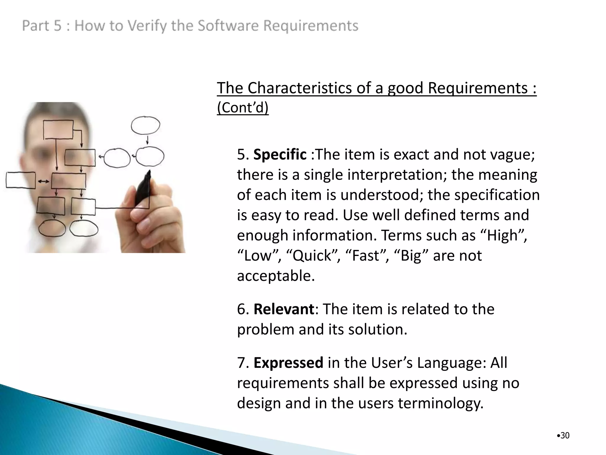 The Characteristics of a good Requirements :
(Cont’d)
•30
5. Specific :The item is exact and not vague;
there is a single interpretation; the meaning
of each item is understood; the specification
is easy to read. Use well defined terms and
enough information. Terms such as “High”,
“Low”, “Quick”, “Fast”, “Big” are not
acceptable.
6. Relevant: The item is related to the
problem and its solution.
7. Expressed in the User’s Language: All
requirements shall be expressed using no
design and in the users terminology.
 