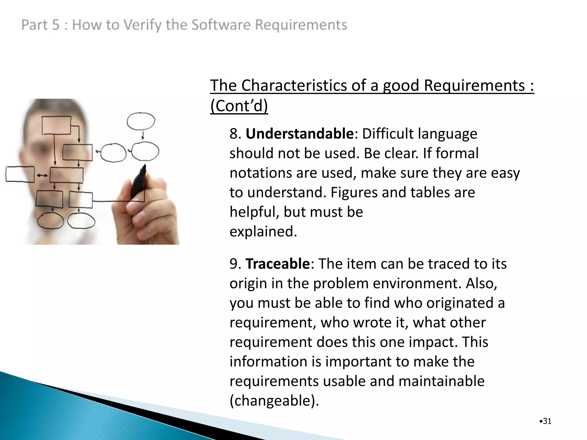 The Characteristics of a good Requirements :
(Cont’d)
•31
8. Understandable: Difficult language
should not be used. Be clear. If formal
notations are used, make sure they are easy
to understand. Figures and tables are
helpful, but must be
explained.
9. Traceable: The item can be traced to its
origin in the problem environment. Also,
you must be able to find who originated a
requirement, who wrote it, what other
requirement does this one impact. This
information is important to make the
requirements usable and maintainable
(changeable).
 