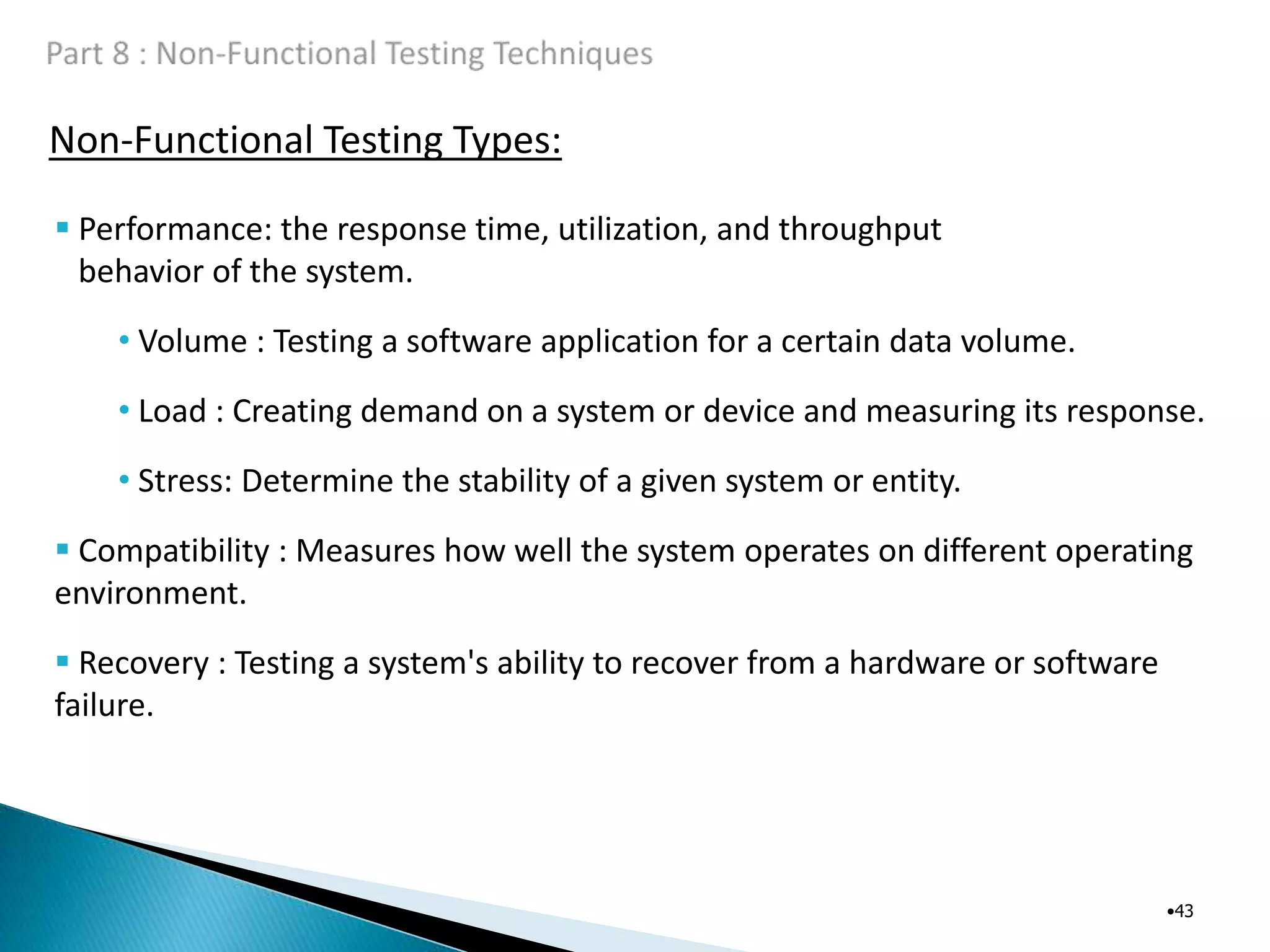 Non-Functional Testing Types:
•43
 Performance: the response time, utilization, and throughput
behavior of the system.
• Volume : Testing a software application for a certain data volume.
• Load : Creating demand on a system or device and measuring its response.
• Stress: Determine the stability of a given system or entity.
 Compatibility : Measures how well the system operates on different operating
environment.
 Recovery : Testing a system's ability to recover from a hardware or software
failure.
 