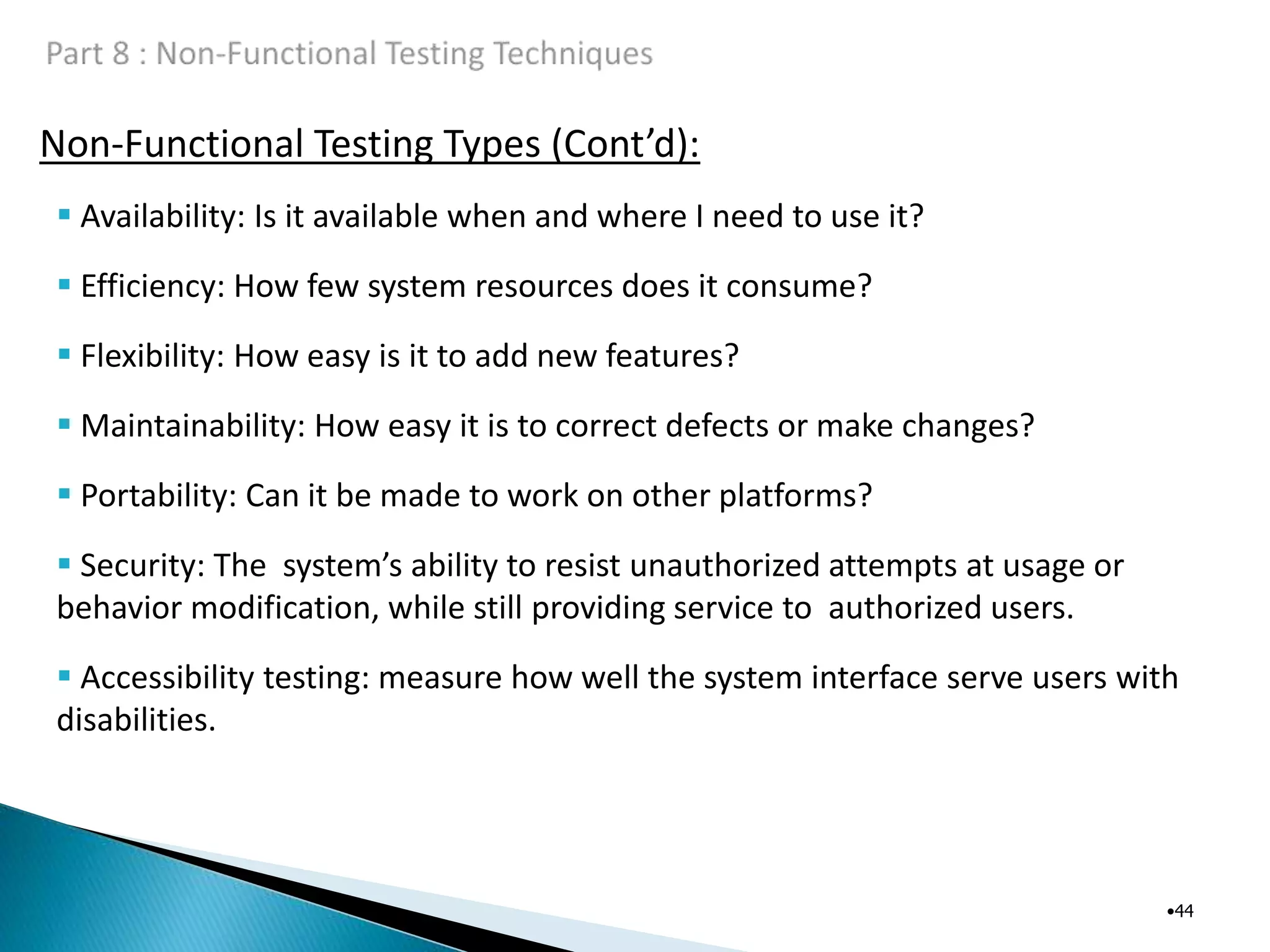 Non-Functional Testing Types (Cont’d):
•44
 Availability: Is it available when and where I need to use it?
 Efficiency: How few system resources does it consume?
 Flexibility: How easy is it to add new features?
 Maintainability: How easy it is to correct defects or make changes?
 Portability: Can it be made to work on other platforms?
 Security: The system’s ability to resist unauthorized attempts at usage or
behavior modification, while still providing service to authorized users.
 Accessibility testing: measure how well the system interface serve users with
disabilities.
 