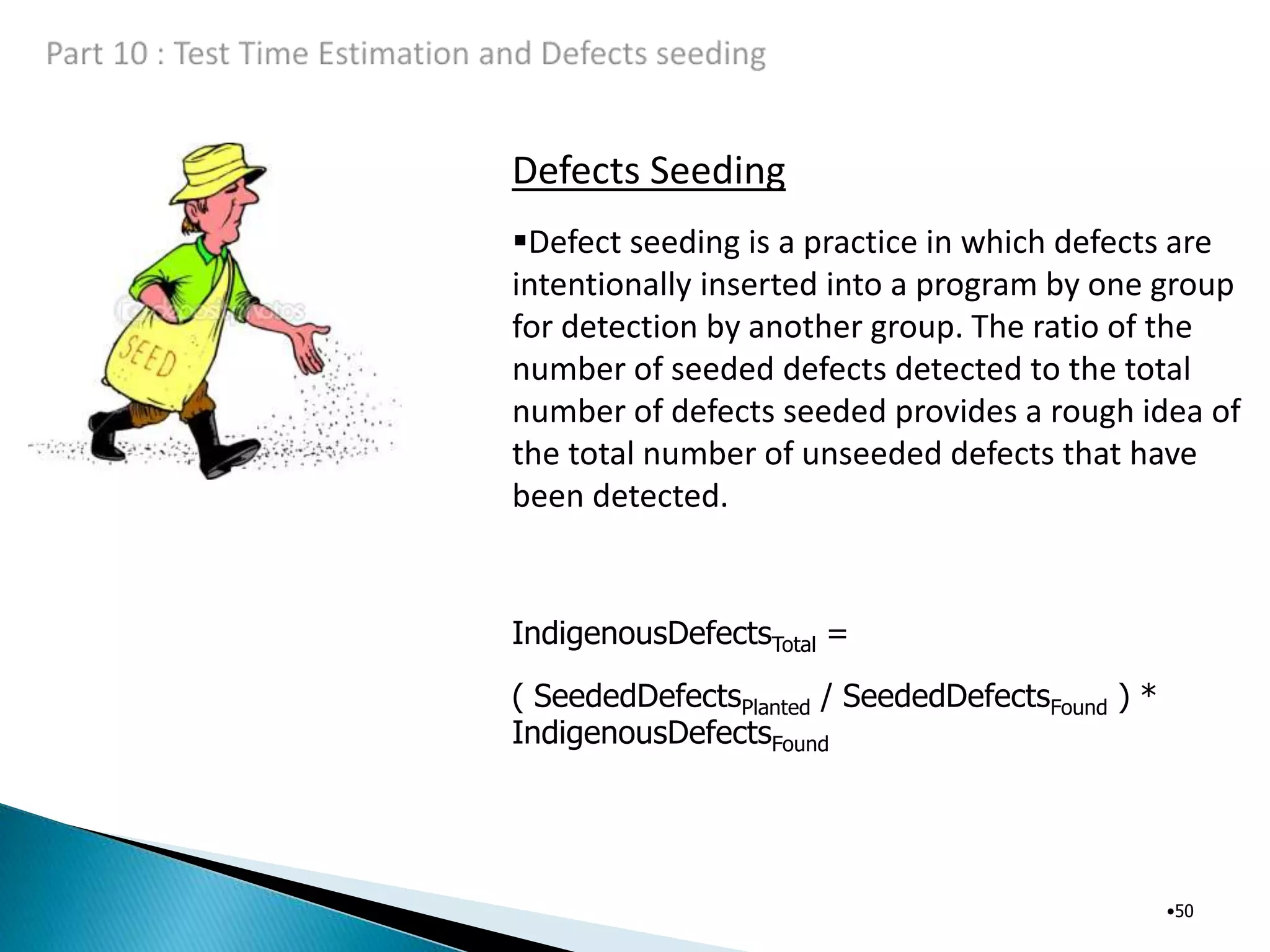 Defects Seeding
•50
Defect seeding is a practice in which defects are
intentionally inserted into a program by one group
for detection by another group. The ratio of the
number of seeded defects detected to the total
number of defects seeded provides a rough idea of
the total number of unseeded defects that have
been detected.
IndigenousDefectsTotal =
( SeededDefectsPlanted / SeededDefectsFound ) *
IndigenousDefectsFound
 