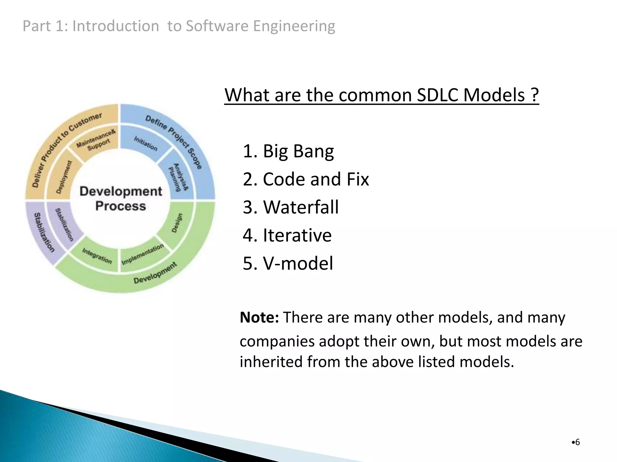 What are the common SDLC Models ?
1. Big Bang
2. Code and Fix
3. Waterfall
4. Iterative
5. V-model
Note: There are many other models, and many
companies adopt their own, but most models are
inherited from the above listed models.
•6
Part 1: Introduction to Software Engineering
 