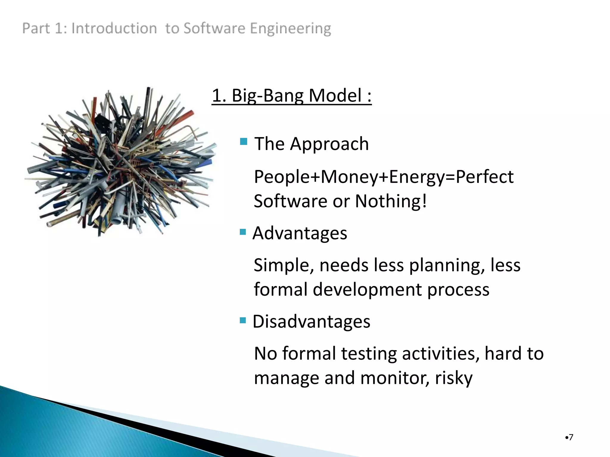 1. Big-Bang Model :
 The Approach
People+Money+Energy=Perfect
Software or Nothing!
 Advantages
Simple, needs less planning, less
formal development process
 Disadvantages
No formal testing activities, hard to
manage and monitor, risky
•7
 