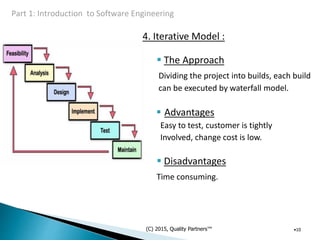 4. Iterative Model :
 The Approach
Dividing the project into builds, each build
can be executed by waterfall model.
 Advantages
Easy to test, customer is tightly
Involved, change cost is low.
 Disadvantages
Time consuming.
(C) 2015, Quality Partners™ •10
 