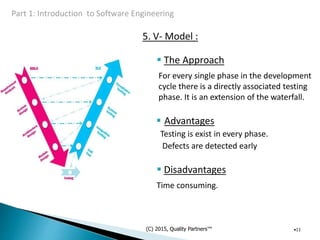5. V- Model :
 The Approach
For every single phase in the development
cycle there is a directly associated testing
phase. It is an extension of the waterfall.
 Advantages
Testing is exist in every phase.
Defects are detected early
 Disadvantages
Time consuming.
(C) 2015, Quality Partners™ •11
 