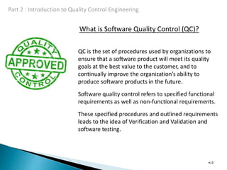 What is Software Quality Control (QC)?
•13
QC is the set of procedures used by organizations to
ensure that a software product will meet its quality
goals at the best value to the customer, and to
continually improve the organization’s ability to
produce software products in the future.
Software quality control refers to specified functional
requirements as well as non-functional requirements.
These specified procedures and outlined requirements
leads to the idea of Verification and Validation and
software testing.
 