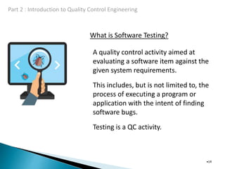 What is Software Testing?
•14
A quality control activity aimed at
evaluating a software item against the
given system requirements.
This includes, but is not limited to, the
process of executing a program or
application with the intent of finding
software bugs.
Testing is a QC activity.
 