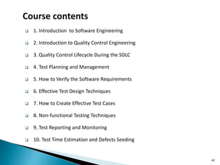  1. Introduction to Software Engineering
 2. Introduction to Quality Control Engineering
 3. Quality Control Lifecycle During the SDLC
 4. Test Planning and Management
 5. How to Verify the Software Requirements
 6. Effective Test Design Techniques
 7. How to Create Effective Test Cases
 8. Non-functional Testing Techniques
 9. Test Reporting and Monitoring
 10. Test Time Estimation and Defects Seeding
•2
 