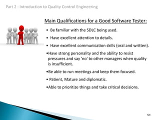 Main Qualifications for a Good Software Tester:
•20
• Be familiar with the SDLC being used.
• Have excellent attention to details.
• Have excellent communication skills (oral and written).
•Have strong personality and the ability to resist
pressures and say 'no' to other managers when quality
is insufficient.
•Be able to run meetings and keep them focused.
• Patient, Mature and diplomatic.
•Able to prioritize things and take critical decisions.
 