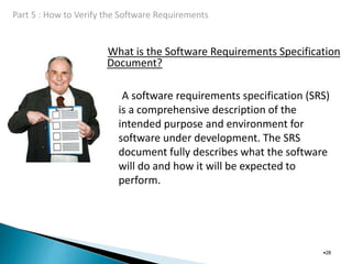 What is the Software Requirements Specification
Document?
•28
A software requirements specification (SRS)
is a comprehensive description of the
intended purpose and environment for
software under development. The SRS
document fully describes what the software
will do and how it will be expected to
perform.
 