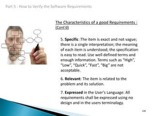 The Characteristics of a good Requirements :
(Cont’d)
•30
5. Specific :The item is exact and not vague;
there is a single interpretation; the meaning
of each item is understood; the specification
is easy to read. Use well defined terms and
enough information. Terms such as “High”,
“Low”, “Quick”, “Fast”, “Big” are not
acceptable.
6. Relevant: The item is related to the
problem and its solution.
7. Expressed in the User’s Language: All
requirements shall be expressed using no
design and in the users terminology.
 