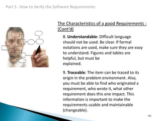 The Characteristics of a good Requirements :
(Cont’d)
•31
8. Understandable: Difficult language
should not be used. Be clear. If formal
notations are used, make sure they are easy
to understand. Figures and tables are
helpful, but must be
explained.
9. Traceable: The item can be traced to its
origin in the problem environment. Also,
you must be able to find who originated a
requirement, who wrote it, what other
requirement does this one impact. This
information is important to make the
requirements usable and maintainable
(changeable).
 