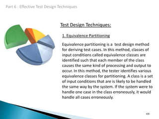 Test Design Techniques:
•35
1. Equivalence Partitioning
Equivalence partitioning is a test design method
for deriving test cases. In this method, classes of
input conditions called equivalence classes are
identified such that each member of the class
causes the same kind of processing and output to
occur. In this method, the tester identifies various
equivalence classes for partitioning. A class is a set
of input conditions that are is likely to be handled
the same way by the system. If the system were to
handle one case in the class erroneously, it would
handle all cases erroneously.
 