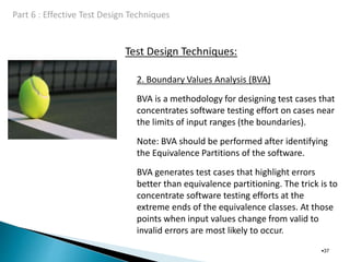Test Design Techniques:
•37
2. Boundary Values Analysis (BVA)
BVA is a methodology for designing test cases that
concentrates software testing effort on cases near
the limits of input ranges (the boundaries).
Note: BVA should be performed after identifying
the Equivalence Partitions of the software.
BVA generates test cases that highlight errors
better than equivalence partitioning. The trick is to
concentrate software testing efforts at the
extreme ends of the equivalence classes. At those
points when input values change from valid to
invalid errors are most likely to occur.
 