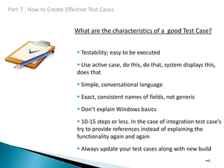 What are the characteristics of a good Test Case?
•41
 Testability; easy to be executed
 Use active case, do this, do that, system displays this,
does that
 Simple, conversational language
 Exact, consistent names of fields, not generic
 Don’t explain Windows basics
 10-15 steps or less. In the case of integration test case’s
try to provide references instead of explaining the
functionality again and again
 Always update your test cases along with new build
 