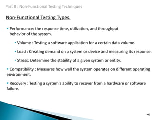 Non-Functional Testing Types:
•43
 Performance: the response time, utilization, and throughput
behavior of the system.
• Volume : Testing a software application for a certain data volume.
• Load : Creating demand on a system or device and measuring its response.
• Stress: Determine the stability of a given system or entity.
 Compatibility : Measures how well the system operates on different operating
environment.
 Recovery : Testing a system's ability to recover from a hardware or software
failure.
 