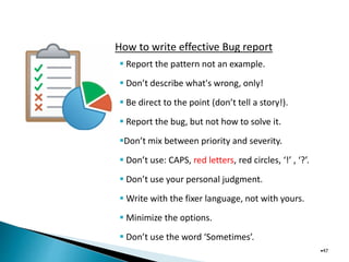 How to write effective Bug report
•47
 Report the pattern not an example.
 Don’t describe what's wrong, only!
 Be direct to the point (don’t tell a story!).
 Report the bug, but not how to solve it.
Don’t mix between priority and severity.
 Don’t use: CAPS, red letters, red circles, ‘!’ , ‘?’.
 Don’t use your personal judgment.
 Write with the fixer language, not with yours.
 Minimize the options.
 Don’t use the word ‘Sometimes’.
 
