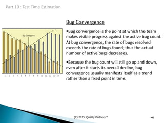Bug Convergence
(C) 2015, Quality Partners™ •49
Bug convergence is the point at which the team
makes visible progress against the active bug count.
At bug convergence, the rate of bugs resolved
exceeds the rate of bugs found; thus the actual
number of active bugs decreases.
Because the bug count will still go up and down,
even after it starts its overall decline, bug
convergence usually manifests itself as a trend
rather than a fixed point in time.
 