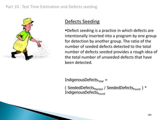 Defects Seeding
•50
Defect seeding is a practice in which defects are
intentionally inserted into a program by one group
for detection by another group. The ratio of the
number of seeded defects detected to the total
number of defects seeded provides a rough idea of
the total number of unseeded defects that have
been detected.
IndigenousDefectsTotal =
( SeededDefectsPlanted / SeededDefectsFound ) *
IndigenousDefectsFound
 