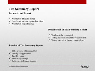 Test Summary Report
Parameters of Report
 Number of Modules tested
 Number of test cases passed or failed
 Number of bugs identified
Precondition of Test Summary Report
 Test Log to be completed
 Testing activities should to be completed
 Testing execution should be completed
Benefits of Test Summary Report
 Effectiveness of testing effort
 Quality of application
 Test Coverage
 Decide any change
 Reference to lessons learned
gksha.ittraining@gmail.com
GKSHA IT Solutions
 