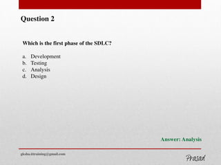 Question 2
Which is the first phase of the SDLC?
a. Development
b. Testing
c. Analysis
d. Design
Answer: Analysis
gksha.ittraining@gmail.com
 
