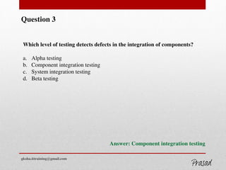 Question 3
Which level of testing detects defects in the integration of components?
a. Alpha testing
b. Component integration testing
c. System integration testing
d. Beta testing
Answer: Component integration testing
gksha.ittraining@gmail.com
 