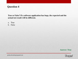 Question 4
True or False? If a software application has bugs, the expected and the
actual test result will be different.
a. True
b. False
Answer: True
gksha.ittraining@gmail.com
 