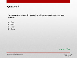 Question 7
How many test cases will you need to achieve complete coverage on a
branch?
a. One
b. Two
c. Four
d. Three
Answer: Two
gksha.ittraining@gmail.com
 
