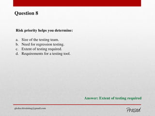 Question 8
Risk priority helps you determine:
a. Size of the testing team.
b. Need for regression testing.
c. Extent of testing required.
d. Requirements for a testing tool.
Answer: Extent of testing required
gksha.ittraining@gmail.com
 