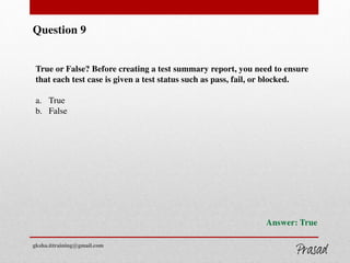 Question 9
True or False? Before creating a test summary report, you need to ensure
that each test case is given a test status such as pass, fail, or blocked.
a. True
b. False
Answer: True
gksha.ittraining@gmail.com
 