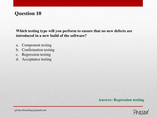 Question 10
Which testing type will you perform to ensure that no new defects are
introduced in a new build of the software?
a. Component testing
b. Confirmation testing
c. Regression testing
d. Acceptance testing
Answer: Regression testing
gksha.ittraining@gmail.com
 