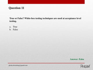 Question 11
True or False? White-box testing techniques are used at acceptance level
testing.
a. True
b. False
Answer: False
gksha.ittraining@gmail.com
 