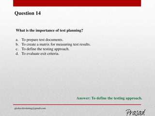 Question 14
What is the importance of test planning?
a. To prepare test documents.
b. To create a matrix for measuring test results.
c. To define the testing approach.
d. To evaluate exit criteria.
Answer: To define the testing approach.
gksha.ittraining@gmail.com
 