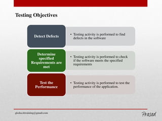 Testing Objectives
• Testing activity is performed to find
defects in the softwareDetect Defects
• Testing activity is performed to check
if the software meets the specified
requirements
Determine
specified
Requirements are
met
• Testing activity is performed to test the
performance of the application.
Test the
Performance
gksha.ittraining@gmail.com
GKSHA IT Solutions
 