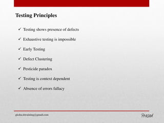 Testing Principles
 Testing shows presence of defects
 Exhaustive testing is impossible
 Early Testing
 Defect Clustering
 Pesticide paradox
 Testing is context dependent
 Absence of errors fallacy
gksha.ittraining@gmail.com
GKSHA IT Solutions
 