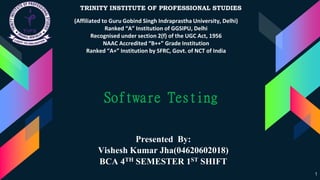 1
Presented By:
Vishesh Kumar Jha(04620602018)
BCA 4TH SEMESTER 1ST SHIFT
TRINITY INSTITUTE OF PROFESSIONAL STUDIES
(Affiliated to Guru Gobind Singh Indraprastha University, Delhi)
Ranked “A” Institution of GGSIPU, Delhi
Recognised under section 2(f) of the UGC Act, 1956
NAAC Accredited “B++” Grade Institution
Ranked “A+” Institution by SFRC, Govt. of NCT of India
Software Testing
 