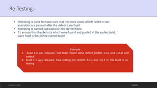 ELEARNING COURSE
Re-Testing
9/19/2021
▪ Retesting is done to make sure that the tests cases which failed in last
execution are passed after the defects are fixed
▪ Retesting is carried out based on the defect fixes.
▪ To ensure that the defects which were found and posted in the earlier build
were fixed or hot in the current build
Example
1. Build 1.0 was released. Test team found some defect (defect 1.0.1 and 1.0.2) and
posted.
2. Build 1.1 was released. Now testing the defects 1.0.1 and 1.0.2 in this build is re-
testing
 