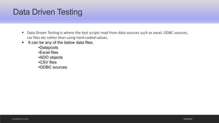 ELEARNING COURSE
Data Driven Testing
9/19/2021
▪ Data Driven Testing is where the test scripts read from data sources such as excel, ODBC sources,
csv files etc rather than using hard-coded values.
▪ It can be any of the below data files.
•Datapools
•Excel files
•ADO objects
•CSV files
•ODBC sources
 