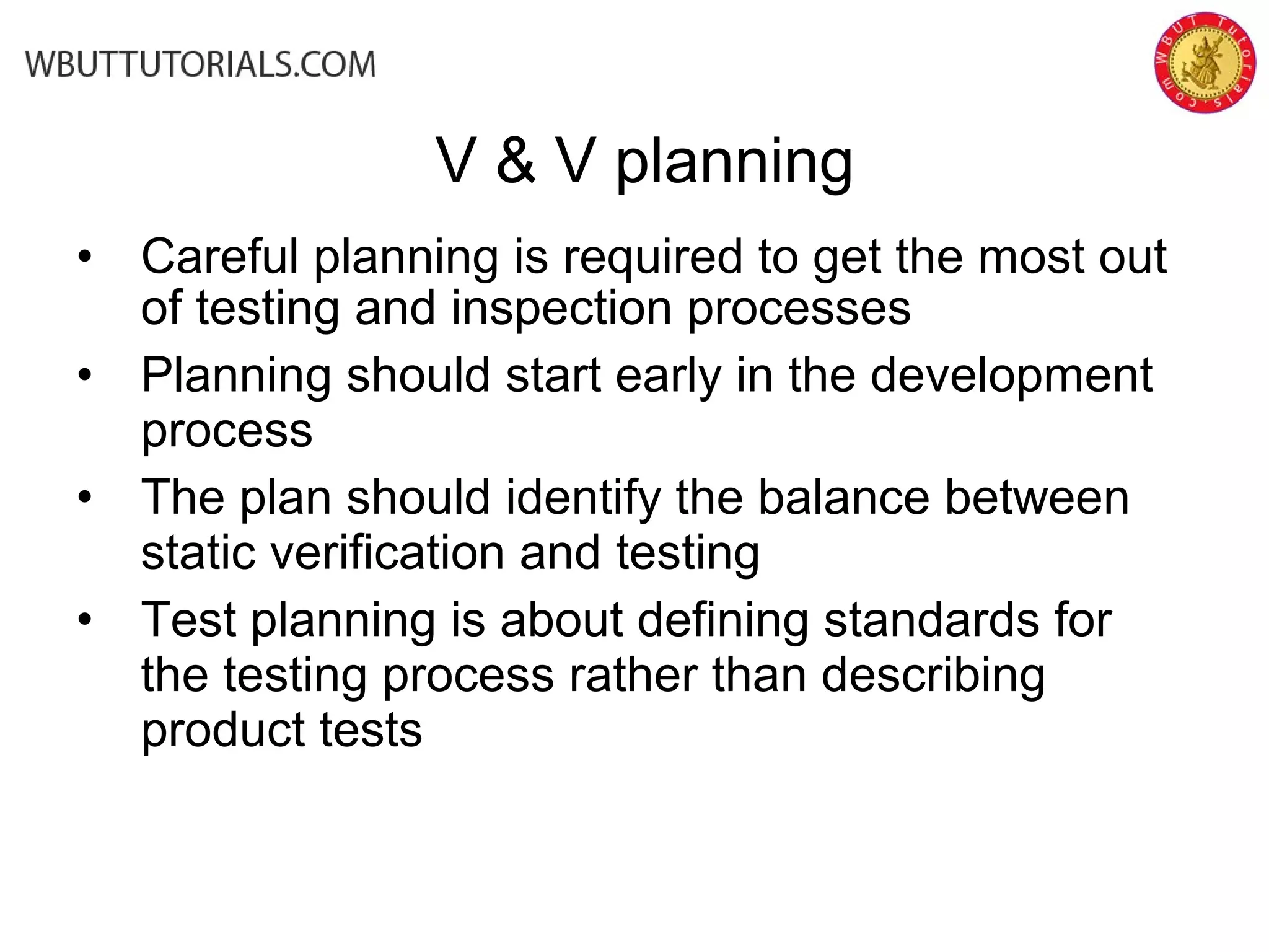 • Careful planning is required to get the most out
of testing and inspection processes
• Planning should start early in the development
process
• The plan should identify the balance between
static verification and testing
• Test planning is about defining standards for
the testing process rather than describing
product tests
V & V planning
 