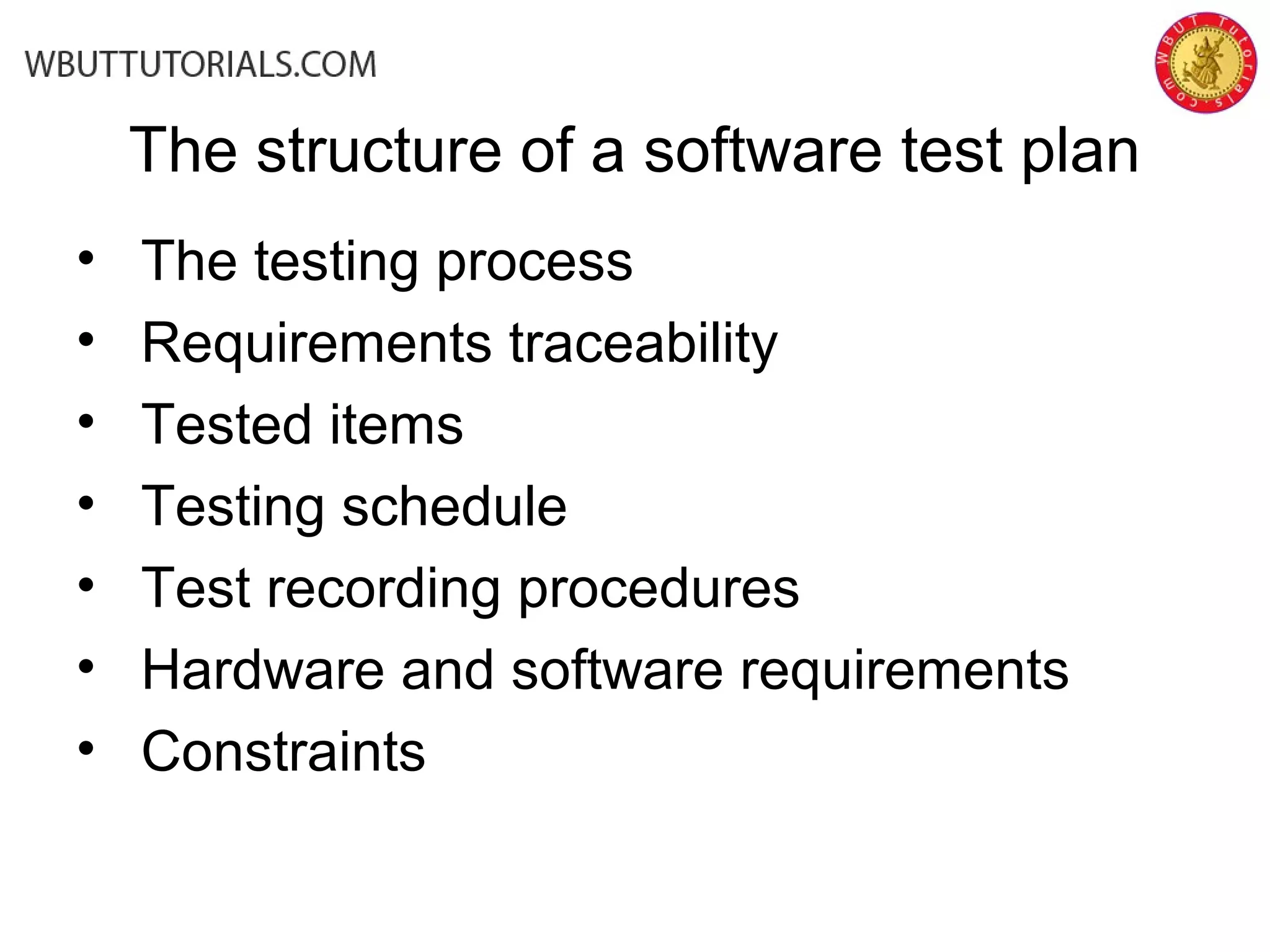 The structure of a software test plan
• The testing process
• Requirements traceability
• Tested items
• Testing schedule
• Test recording procedures
• Hardware and software requirements
• Constraints
 