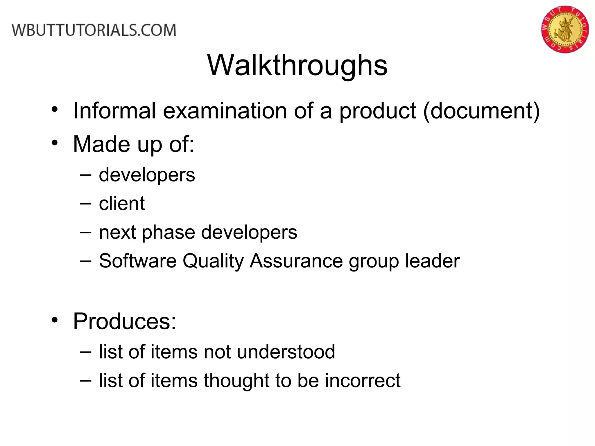 Walkthroughs
• Informal examination of a product (document)
• Made up of:
– developers
– client
– next phase developers
– Software Quality Assurance group leader
• Produces:
– list of items not understood
– list of items thought to be incorrect
 