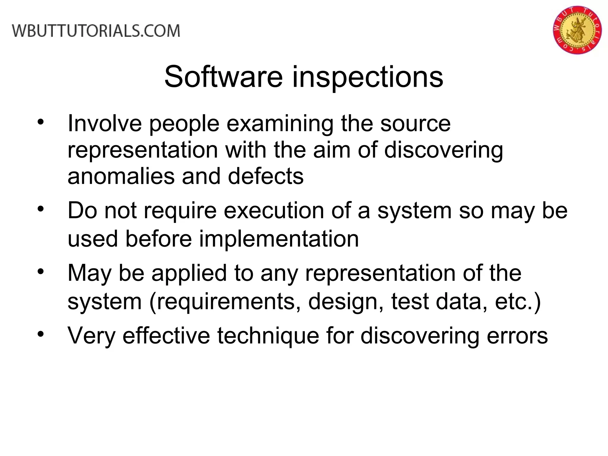 Software inspections
• Involve people examining the source
representation with the aim of discovering
anomalies and defects
• Do not require execution of a system so may be
used before implementation
• May be applied to any representation of the
system (requirements, design, test data, etc.)
• Very effective technique for discovering errors
 