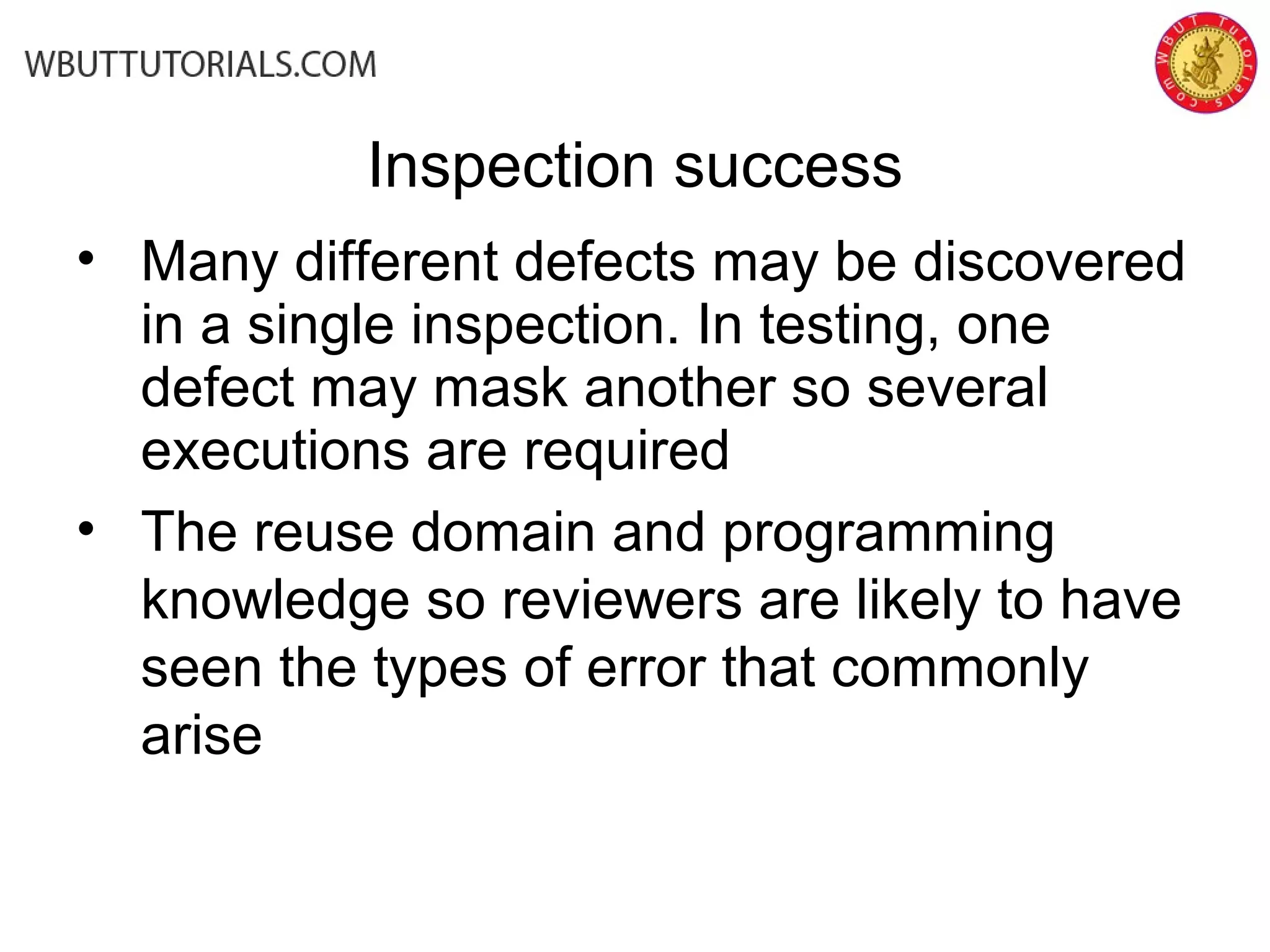 Inspection success
• Many different defects may be discovered
in a single inspection. In testing, one
defect may mask another so several
executions are required
• The reuse domain and programming
knowledge so reviewers are likely to have
seen the types of error that commonly
arise
 